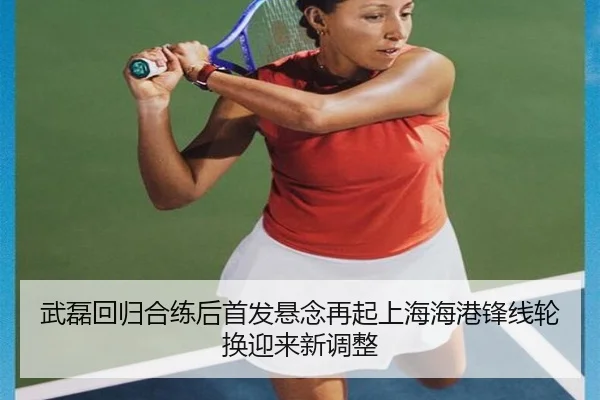 武磊回归合练后首发悬念再起上海海港锋线轮换迎来新调整