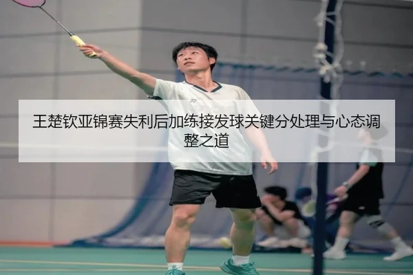 王楚钦亚锦赛失利后加练接发球关键分处理与心态调整之道